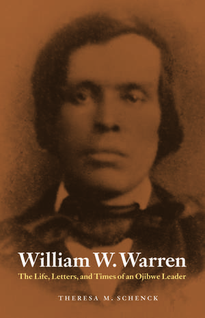 William W. Warren: The Life, Letters, and Times of an Ojibwe Leader de Theresa M. Schenck