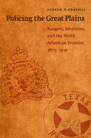 Policing the Great Plains: Rangers, Mounties, and the North American Frontier, 1875-1910 de Andrew R. Graybill