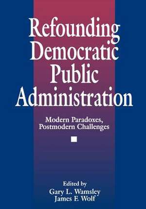 Refounding Democratic Public Administration: Modern Paradoxes, Postmodern Challenges de James F. Wolf