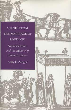 Scenes from the Marriage of Louis XIV: Nuptial Fictions and the Making of Absolutist Power de Abby Zanger