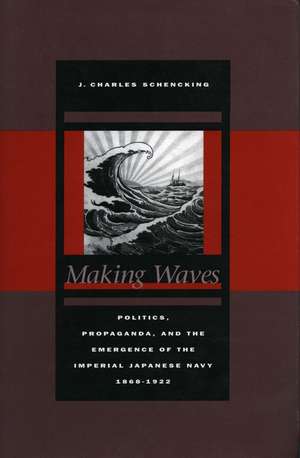 Making Waves: Politics, Propaganda, and the Emergence of the Imperial Japanese Navy, 1868-1922 de J. Schencking