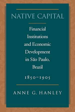 Native Capital: Financial Institutions and Economic Development in São Paulo, Brazil, 1850-1920 de Anne Hanley