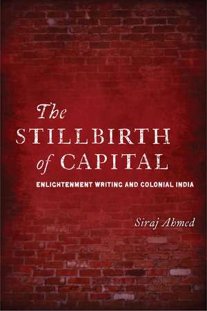 The Stillbirth of Capital: Enlightenment Writing and Colonial India de Siraj Ahmed