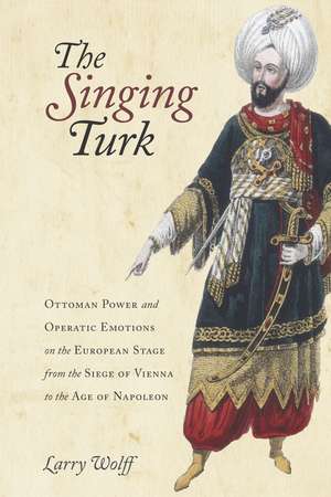 The Singing Turk: Ottoman Power and Operatic Emotions on the European Stage from the Siege of Vienna to the Age of Napoleon de Larry Wolff