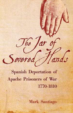 The Jar of Severed Hands: The Spanish Deportation of Apache Prisoners of War, 1770-1810 de Mark Santiago