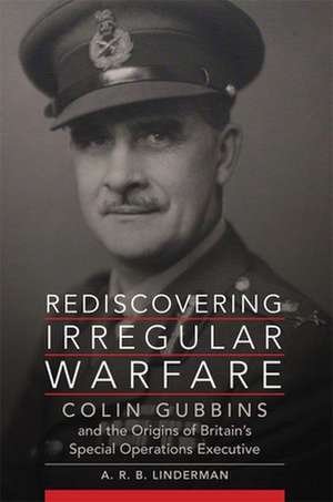 Rediscovering Irregular Warfare: Colin Gubbins and the Origins of Britain's Special Operations Executive de A. R. B. Linderman