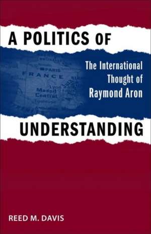 A Politics of Understanding: The International Thought of Raymond Aron de Reed M. Davis