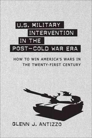 U.S. Military Intervention in the Post-Cold War Era: How to Win America's Wars in the Twenty-First Century de Glenn J. Antizzo