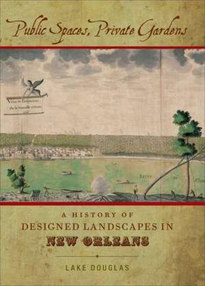 Public Spaces, Private Gardens: A History of Designed Landscapes in New Orleans de Lake Douglas