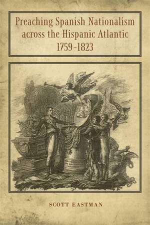 Preaching Spanish Nationalism Across the Hispanic Atlantic, 1759-1823 de Scott Eastman