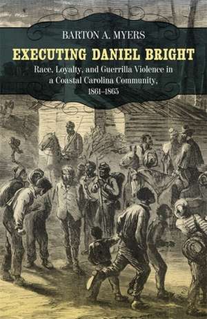 Executing Daniel Bright: Race, Loyalty, and Guerrilla Violence in a Coastal Carolina Community, 1861-1865 de Barton A. Myers