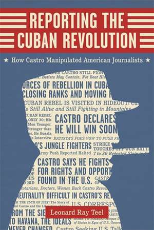 Reporting the Cuban Revolution: How Castro Manipulated American Journalists de Leonard Ray Teel