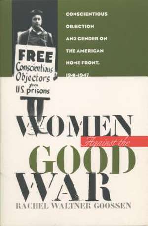 Women Against the Good War: Conscientious Objection and Gender on the American Home Front, 1941-1947 de Rachel Waltner Goossen