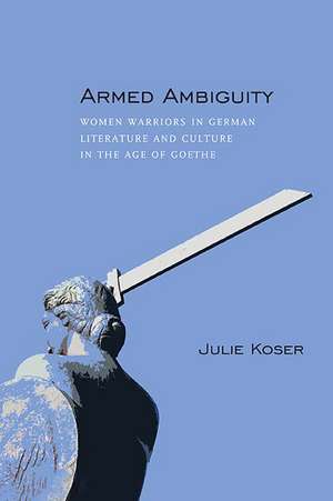 Armed Ambiguity: Women Warriors in German Literature and Culture in the Age of Goethe de Julie Koser