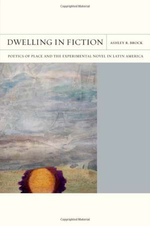 Dwelling in Fiction: Poetics of Place and the Experimental Novel in Latin America de Ashley R. Brock