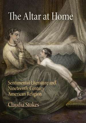 The Altar at Home: Sentimental Literature and Nineteenth-Century American Religion de Claudia Stokes