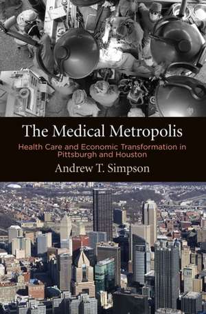 The Medical Metropolis – Health Care and Economic Transformation in Pittsburgh and Houston de Andrew T. Simpson