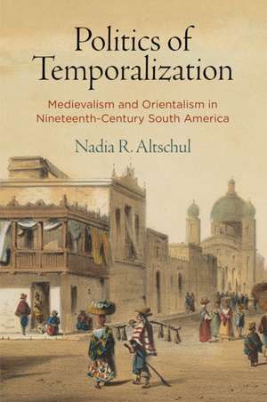 Politics of Temporalization – Medievalism and Orientalism in Nineteenth–Century South America de Nadia R. Altschul