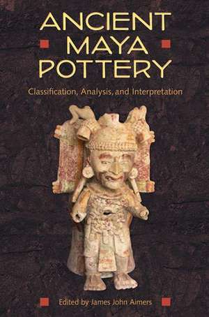 Ancient Maya Pottery: Classification, Analysis, and Interpretation de James John Aimers