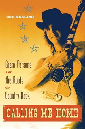 Calling Me Home: Gram Parsons and the Roots of Country Rock de Bob Kealing