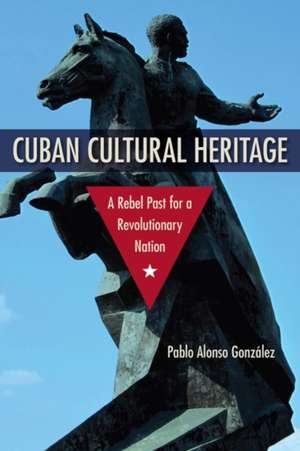 Cuban Cultural Heritage: A Rebel Past for a Revolutionary Nation de Pablo Alonso González