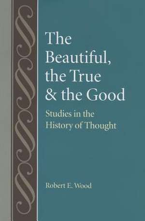 The Beautiful, the True and the Good: Studies in the History of Thought de Robert E. Wood