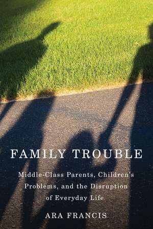 Family Trouble: Middle-Class Parents, Children's Problems, and the Disruption of Everyday Life de Ara Francis