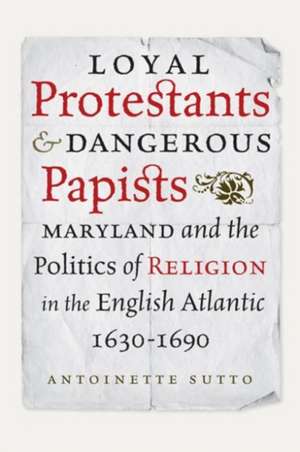 Loyal Protestants and Dangerous Papists: Maryland and the Politics of Religion in the English Atlantic, 1630-1690 de Antoinette Sutto