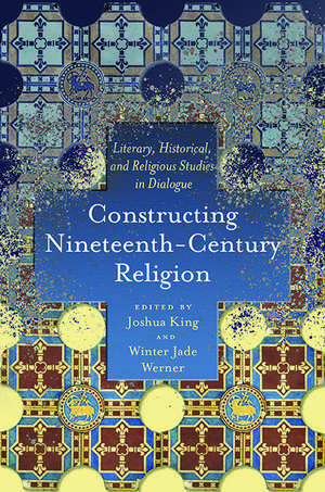 Constructing Nineteenth-Century Religion: Literary, Historical, and Religious Studies in Dialogue de Joshua King