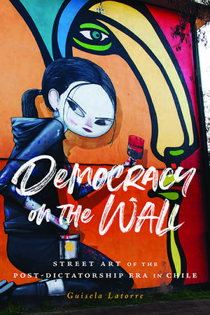 Democracy on the Wall: Street Art of the Post-Dictatorship Era in Chile de Guisela Latorre