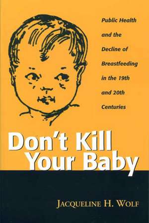 Don't Kill Your Baby: Public Health and the Decline of Breastfeeding in the 19th and 20th Centuries de JACQUELINE WOLF