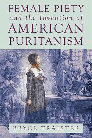 Female Piety and the Invention of American Puritanism de Bryce Traister