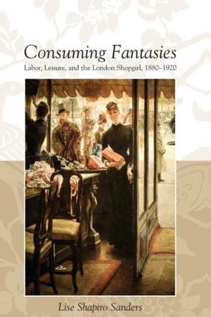 CONSUMING FANTASIES: LABOR, LEISURE, AND THE LONDON SHOPGIRL, de LISE SHAPIRO SANDERS