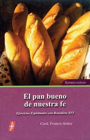 El Pan Bueno de Nuestra Fe: Ejercicios Espirituales Con S.S. Benedicto XVI = The Bread of Our Faith de Francis Arinze