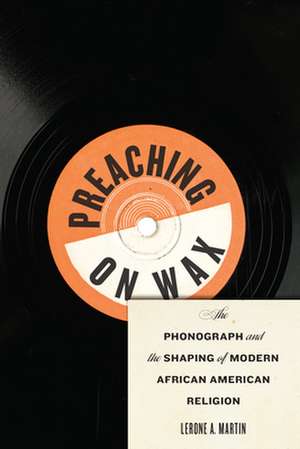 Preaching on Wax – The Phonograph and the Shaping of Modern African American Religion de Lerone A. Martin