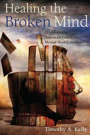 Healing the Broken Mind – Transforming America′s Failed Mental Health System de Timothy A. Kelly