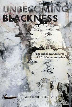 Unbecoming Blackness – The Diaspora Cultures of Afro–Cuban America de Antonio Lopez