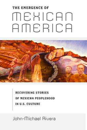 The Emergence of Mexican America – Recovering Stories of Mexican Peoplehood in U.S. Culture de John–michael Rivera