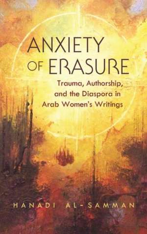 Anxiety of Erasure: Trauma, Authorship, and the Diaspora in Arab Women's Writings de Hanadi Al-Samman