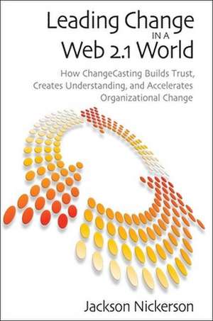 Leading Change in a Web 2.1 World: How ChangeCasting Builds Trust, Creates Understanding, and Accelerates Organizational Change de Jackson Nickerson