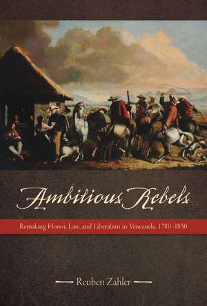 Ambitious Rebels: Remaking Honor, Law, and Liberalism in Venezuela, 1780-1850 de Reuben Zahler