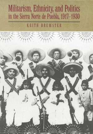 Militarism, Ethnicity, and Politics in the Sierra Norte de Puebla, 1917-1930 de Keith Brewster