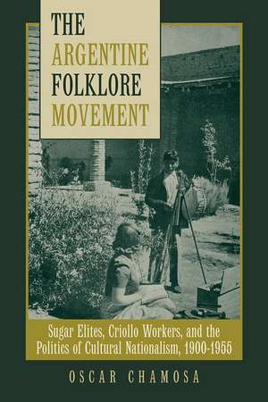 The Argentine Folklore Movement: Sugar Elites, Criollo Workers, and the Politics of Cultural Nationalism, 1900–1955 de Oscar Chamosa