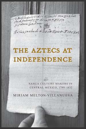 The Aztecs at Independence: Nahua Culture Makers in Central Mexico, 1799–1832 de Miriam Melton-Villanueva