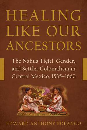 Healing Like Our Ancestors: The Nahua Tiçitl, Gender, and Settler Colonialism in Central Mexico, 1535–1660 de Edward Anthony Polanco