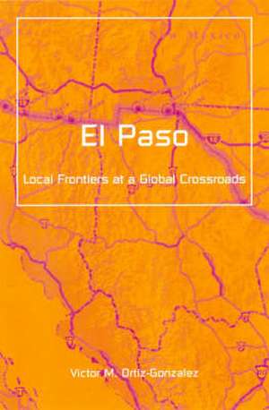 El Paso: Local Frontiers At A Global Crossroads de Victor M. Ortiz-Gonzalez