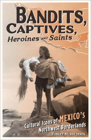 Bandits, Captives, Heroines, and Saints: Cultural Icons of Mexico’s Northwest Borderlands de Robert McKee Irwin