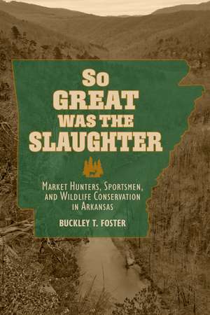 So Great Was the Slaughter: Market Hunters, Sportsmen, and Wildlife Conservation in Arkansas de Buckley T. Foster