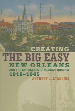 Creating the Big Easy: New Orleans and the Emergence of Modern Tourism, 1918-1945 de Anthony J. Stanonis