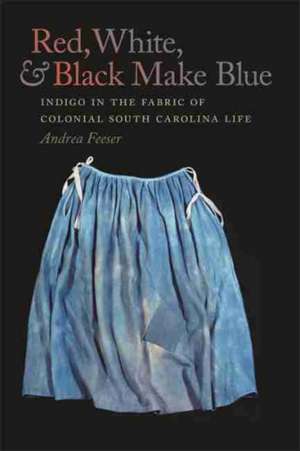 Red, White, and Black Make Blue: Indigo in the Fabric of Colonial South Carolina Life de Andrea Feeser